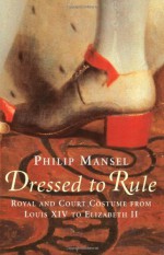 Dressed to Rule: Royal and Court Costume from Louis XIV to Elizabeth II - Philip Mansel