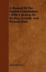 A Manual of the English Constitution: With a Review of Its Rise, Growth, and Present State - David Rowland