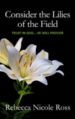 Consider the Lilies of the Field: Put Your Full Trust in God... He Will Provide - Rebecca Nicole Ross