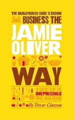 The Unauthorized Guide to Doing Business the Jamie Oliver Way: 10 Secrets of the Irrepressible One-Man Brand - Trevor Clawson