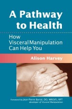 A Pathway to Health: How Visceral Manipulation Can Help You - Alison Harvey, Jean-Pierre Barral