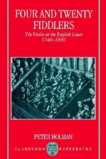 Four and Twenty Fiddlers: The Violin at the English Court, 1540-1690 - Peter Holman