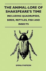 The Animal-Lore of Shakspeare's Time - Including Quadrupeds, Birds, Reptiles, Fish and Insects - Emma Phipson