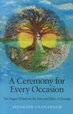 A Ceremony for Every Occasion: The Pagan Wheel of the Year and Rites of Passage - Siusaidh Ceanadach