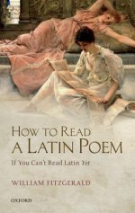 How to Read a Latin Poem: If You Can't Read Latin Yet - William Fitzgerald