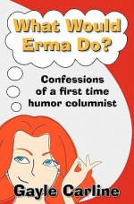 What Would Erma Do?: Confessions of a First Time Humor Columnist - Gayle Carline