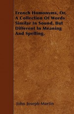 French Homonyms, Or, a Collection of Words Similar in Sound, But Different in Meaning and Spelling - John Joseph Martin