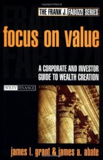 Focus on Value: A Corporate and Investor Guide to Wealth Creation (Frank J. Fabozzi Series) - James L. Grant, James A. Abate