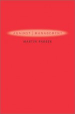 Against Management: Organization in the Age of Managerialism - Martin Parker