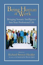 Being Human at Work: Bringing Somatic Intelligence Into Your Professional Life - Richard Strozzi-Heckler