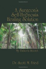 A Surgeon's Self-Hypnosis Healing Solution: My Father's Secret - Scott M. Fried, Bernie S. Siegel