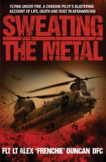 Sweating the Metal: Flying Under Fire. A Chinook Pilot's Blistering Account of Life, Death and Dust in Afghanistan - Alex Duncan