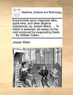 Experiments Upon Magnesia Alba, Quick-Lime, and Other Alcaline Substances; By Joseph Black, ... to Which Is Annexed, an Essay on the Cold Produced by - Joseph Laurence Black