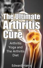 The Ultimate Arthritis Cure: Arthritis Yoga and The Arthritis Diet - Edward Harris