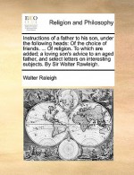 Instructions of a father to his son, under the following heads: Of the choice of friends. ... Of religion. To which are added; a loving son's advice to an aged father, and select letters on interesting subjects. By Sir Walter Rawleigh. - Walter Raleigh