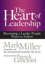 The Heart of Leadership: Becoming a Leader People Want to Follow - Mark Miller