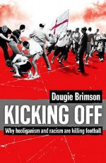 Kicking Off: Why Hooliganism And Racism Are Killing Football - Dougie Brimson