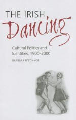 The Irish Dancing: Cultural Politics and Identities, 1900-2000 - Barbara O'Connor