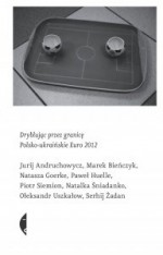 Dryblując przez granicę. Polsko-ukraińskie Euro 2012 - Marek Bieńczyk, Monika Sznajderman, Paweł Huelle, Natasza Goerke, Jurij Andruchowycz, Piotr Siemion, Serhij Żadan, Natalka Śniadanko, Ołeksandr Uszkałow