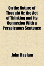 On the Nature of Thought Or, the Act of Thinking and Its Connexion with a Perspicuous Sentence - John Haslam