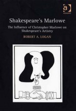 Shakespeare's Marlowe: The Influence of Christopher Marlowe on Shakespeare's Artistry - Robert A Logan