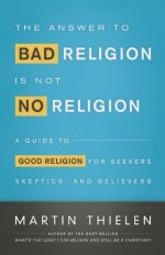 The Answer to Bad Religion Is Not No Religion: A Guide to Good Religion for Seekers, Skeptics, and Believers - Martin Thielen