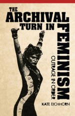 The Archival Turn in Feminism: Outrage in Order - Kate Eichhorn