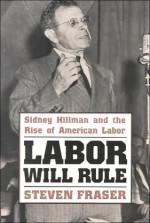 Labor Will Rule: Sidney Hillman and the Rise of American Labor - Steve Fraser