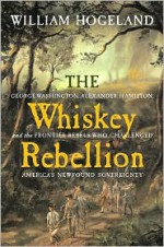 The Whiskey Rebellion: George Washington, Alexander Hamilton, and the Frontier Rebels Who Challenged America's Newfound Sovereignty - William Hogeland