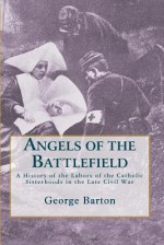 Angels of the Battlefield: A History of the Labors of the Catholic Sisterhoods in the Late Civil War - George Barton