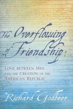 The Overflowing of Friendship: Love between Men and the Creation of the American Republic - Richard Godbeer