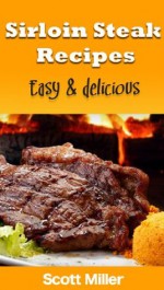 Sirloin Steak Recipes: Easy and Delicious Sirloin Steak Recipes - Scott Miller