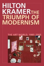 The Triumph of Modernism: The Art World, 1985-2005 - Hilton Kramer