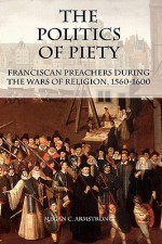 The Politics of Piety: Franciscan Preachers During the Wars of Religion, 1560-1600 - Megan C. Armstrong