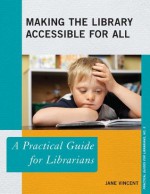 Making the Library Accessible for All: A Practical Guide for Librarians - Jane Vincent