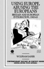 Using Europe, Abusing the Europeans: Britain and European Integration, 1945-63 - Wolfram Kaiser