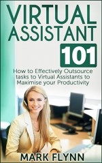 Virtual Assistant: 101- How to Effectively Outsource Tasks to Virtual Assistants to Maximize your Productivity (Outsourcing, Virtual Assistant) - Mark Flynn