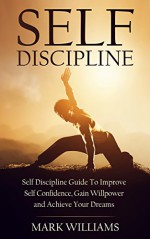 Self-Discipline: Self-Discipline Guide to Improve Self-Confidence, Gain Willpower and Achieve Your Dreams (Motivation, Self-Control, Positive Habits, Self-Belief) - Mark Williams, Self Discipline Guide