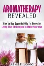 Aromatherapy Revealed: How to Use Essential Oils for Everyday Living Plus 30 Recipes to Make Your Own (Meditation & Relaxation) - Aimee Long