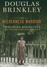 The Wilderness Warrior: Theodore Roosevelt and the Crusade for America - Douglas Brinkley