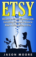 Etsy: The Etsy Entrepreneur, Become an Etsy Entrepreneur Everything You Need to Know to Make a Living Selling on Etsy - Jason Moore