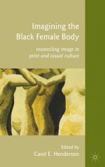 Imagining the Black Female Body: Reconciling Image in Print and Visual Culture - Carol E. Henderson, Zetta Elliott