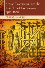 Artisan/Practitioners and the Rise of the New Sciences, 1400-1600 - Pamela O. Long