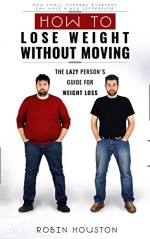 How To Lose Weight Without Diet and Exercise: How To Lose Weight Without Moving: Rapid Weight Loss: The Lazy Person's Guide For Weight Loss - Robin Houston, W.L Professor