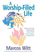 The Worship-Filled Life: Making Worship a Way of Life Rather Than Just a Manner of Expression - Marcos Witt