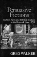 Persuasive Fictions: Faction, Faith, and Political Culture in the Reign of Henry VIII - Greg Walker