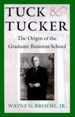 Tuck & Tucker: The Origin of the Graduate Business School - Wayne G. Broehl Jr.