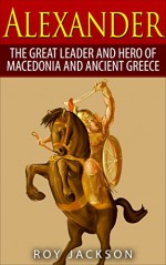 Alexander: The Great Leader and Hero of Macedonia and Ancient Greece (European History, Ancient History, Ancient Rome, Ancient Greece, Egyptian History, Roman Empire, Roman History) - Roy Jackson