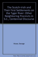 The Scotch-Irish and Their First Settlements on the Tyger River: Other Neighboring Precincts in S.C., Centennial Discourse - George Howe