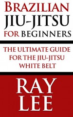 Brazilian Jiu-Jitsu For Beginners: The Ultimate Guide For The Jiu-Jitsu White Belt - Ray Lee